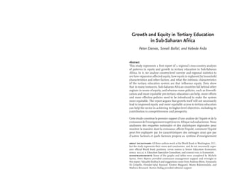 Growth and Equity in Tertiary Education
in Sub-Saharan Africa
Peter Darvas, Sonali Ballal, and Kebede Feda
Abstract
This study represents a first report of a regional cross-country analysis
of patterns in equity and growth in tertiary education in Sub-Saharan
Africa. In it, we analyse country-level surveys and regional statistics to
see how expansion affected equity, how equity is explained by household
characteristics and other factors, and what the intrinsic characteristics
of the tertiary education system are that influence equity. Data show
that in many instances, Sub-Saharan African countries fall behind other
regions in terms of equity; and whereas some policies, such as diversifi-
cation and more equitable pre-tertiary education can help, more efforts
and more effective policies need to be introduced to make the system
more equitable. The report argues that growth itself will not necessarily
lead to improved equity and more equitable access to tertiary education
can help the sector in achieving its higher-level objectives, including its
contribution to competitiveness and prosperity.
Cette étude constitue le premier rapport d’une analyse de l’équité et de la
croissancedel’enseignementsupérieurenAfriquesub-saharienne.Nous
analysons des enquêtes nationales et des statistiques régionales pour
montrer la manière dont la croissance affecte l’équité, comment l’équité
peut être expliquée par les caractéristiques des ménages ainsi que par
d’autres facteurs et quels facteurs propres au système d’enseignement
about the authors: All three authors work at the World Bank in Washington, D.C.,
but the study represents their views and conclusions, and do not necessarily repre-
sent official World Bank positions. peter darvas is Senior Education Economist,
sonali ballal is Education Specialist-Consultant, and kebede feda is Economist.
acknowledgements: Some of the graphs and tables were completed by Michele
Savini. Peter Materu provided continuous management support and oversight to
this report. Valuable feedback and suggestions came from Andreas Blom, Emanuela
Di Gropello, Himdat Iqbal Bayusuf, Kirsten Majgaard, Mamy Rakotomalala, and
Mathieu Brossard. Burton Bollag provided editorial support.
 