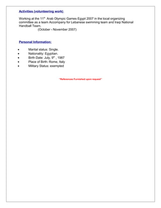Activities (volunteering work)
Working at the 11th
Arab Olympic Games Egypt 2007 in the local organizing
committee as a team Accompany for Lebanese swimming team and Iraqi National
Handball Team.
(October - November 2007)
Personal Information:
• Marital status: Single.
• Nationality: Egyptian.
• Birth Date: July, 9th
, 1987
• Place of Birth: Rome, Italy
• Military Status: exempted
“References Furnished upon request”
 