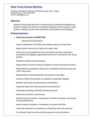 Wael Tarek Ahmed Mokhtar
64 Raba’a Eladaweya buildings, Off ElNozha street, Cairo - Egypt
Mobile Phone:+2 012 2368 2578
E-mail: wta87@live.com
Objectives
Seeking a responsible post with an opportunity for professional challenge and
growth to support and enhance co-operative objectives of the company, where
academic background and work experience can be applied and developed.
Working Experience
 Senior Accountant at FUGRO SAE
(October 2014 till Present)
- Assist in preparation of monthly and quarterly reports on timely basis.
- Keep books of account up to date and in good order.
- Ensure as far as possible that books and reports are kept / prepared in
accordance with Egyptian legal requirements and in accordance with Group
policies.
- Prepares monthly cash flow forecast
- Responsible for Account coding of Suppliers Invoices and Expense Claims.
- Responsible for preparation /Supervision of Suppliers Payments along with
Junior Accountant.
- Responsible for Payroll preparation & payment on due dates.
- Issuance of Bank Guarantees and upkeep of Guarantees Register.
- Maintain fixed asset and depreciation administration
- Supervise Petty Cash disbursements & reimbursement.
- Preparation & posting of Monthly Standing Journals
- Supervise and mentor subordinates.
- Assist Financial Controller in preparation of monthly, Quarterly, and Annual
Financial Statements
- Assist Financial Controller in Preparation of Annual Profit Plan.
- Liaise with External Tax consultants on Payroll tax returns & payments
- Co-ordinate Social Insurance monthly payments and reconciliation
 