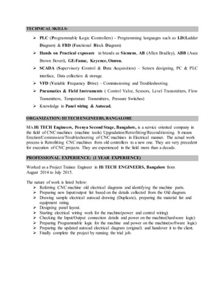 TECHNICAL SKILLS:
 PLC (Programmable Logic Controllers) - Programming languages such as LD(Ladder
Diagram) & FBD (Functional Block Diagram)
 Hands on Practical exposure in brands as Siemens, AB (Allen Bradley), ABB (Asea
Brown Boveri), GE-Fanuc, Keyence, Omron.
 SCADA (Supervisory Control & Data Acquisition) – Screen designing, PC & PLC
interface, Data collection & storage.
 VFD (Variable Frequency Drive) – Commissioning and Troubleshooting.
 Pneumatics & Field Instruments ( Control Valve, Sensors, Level Transmitters, Flow
Transmitters, Temperature Transmitters, Pressure Switches)
 Knowledge in Panel wiring & Autocad.
ORGANIZATION: HI TECH ENGINEERS, BANGALORE
M/s.Hi TECH Engineers, Peenya Second Stage, Bangalore, is a service oriented company in
the field of CNC machines (machine tools) Upgradation/Retrofitting/Reconditioning. It means
Erection/Commission/Troubleshooting of CNC machines in Electrical manner. The actual work
process is Retrofitting CNC machines from old controllers to a new one. They are very precedent
for execution of CNC projects. They are experienced in the field more than a decade.
PROFESSIONAL EXPERIENCE: (1 YEAR EXPERIENCE)
Worked as a Project Trainee Engineer in Hi TECH ENGINEERS, Bangalore from
August 2014 to July 2015.
The nature of work is listed below:
 Referring CNC machine old electrical diagrams and identifying the machine parts.
 Preparing new Input/output list based on the details collected from the Old diagram.
 Drawing sample electrical autocad drawing (Duplicate), preparing the material list and
equipment rating.
 Designing panel layout.
 Starting electrical wiring work for the machine(power and control wiring)
 Checking the Input/Output connection details and power on the machine(hardware logic)
 Preparing Programmable logic for the machine and power on the machine(software logic)
 Preparing the updated autocad electrical diagram (original) and handover it to the client.
 Finally complete the project by running the trial job.
 