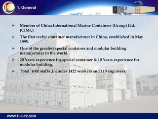 1. General
 Member of China International Marine Containers (Group) Ltd.
(CIMC)
 The first reefer container manufacturer in China, established in May
1995.
 One of the greatest special container and modular building
manufacturer in the world.
 20 Years experience for special container & 10 Years experience for
modular building.
 Total 1600 staffs ,includes 1422 workers and 119 engineers.
 
