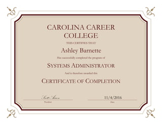 THIS CERTIFIES THAT
Ashley Barnette
Has successfully completed the program of
SYSTEMS ADMINISTRATOR
And is therefore awarded this
CERTIFICATE OF COMPLETION
Scott Aaron 11/4/2016
CAROLINA CAREER
COLLEGE
President Date
 