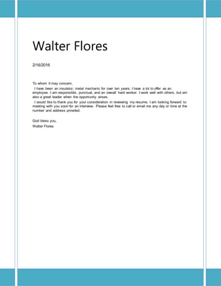 Walter Flores
2/16/2016
To whom it may concern,
I have been an insulator, metal mechanic for over ten years. I have a lot to offer as an
employee. I am responsible, punctual, and an overall hard worker. I work well with others, but am
also a great leader when the opportunity arises.
I would like to thank you for your consideration in reviewing my resume. I am looking forward to
meeting with you soon for an interview. Please feel free to call or email me any day or time at the
number and address provided.
God bless you,
Walter Flores
 