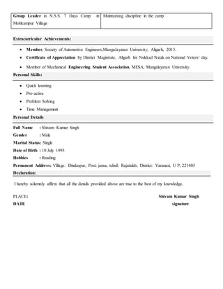 Group Leader in N.S.S. 7 Days Camp in
Mohkampur Village
Maintaining discipline in the camp
Extracurricular Achievements:
 Member, Society of Automotive Engineers,Mangalayatan University, Aligarh, 2013.
 Certificate of Appreciation by District Magistrate, Aligarh for Nukkad Natak on National Voters’ day.
 Member of Mechanical Engineering Student Association, MESA, Mangalayatan University.
Personal Skills:
 Quick learning
 Pro-active
 Problem Solving
 Time Management
Personal Details
Full Name : Shivam Kumar Singh
Gender : Male
Marital Status: Single
Date of Birth : 10 July 1993
Hobbies : Reading
Permanent Address: Village: Dindaspur, Post: jansa, tehsil: Rajatalab, District: Varanasi, U P, 221405
Declaration:
I hereby solemnly affirm that all the details provided above are true to the best of my knowledge.
PLACE: Shivam Kumar Singh
DATE signature
 