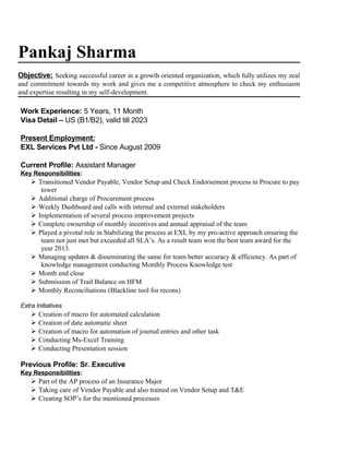 Pankaj Sharma
Objective: Seeking successful career in a growth oriented organization, which fully utilizes my zeal
and commitment towards my work and gives me a competitive atmosphere to check my enthusiasm
and expertise resulting in my self-development.
Work Experience: 5 Years, 11 Month
Visa Detail – US (B1/B2), valid till 2023
Present Employment:
EXL Services Pvt Ltd - Since August 2009
Current Profile: Assistant Manager
Key Responsibilities:
 Transitioned Vendor Payable, Vendor Setup and Check Endorsement process in Procure to pay
tower
 Additional charge of Procurement process
 Weekly Dashboard and calls with internal and external stakeholders
 Implementation of several process improvement projects
 Complete ownership of monthly incentives and annual appraisal of the team
 Played a pivotal role in Stabilizing the process at EXL by my pro-active approach ensuring the
team not just met but exceeded all SLA’s. As a result team won the best team award for the
year 2013.
 Managing updates & disseminating the same for team better accuracy & efficiency. As part of
knowledge management conducting Monthly Process Knowledge test
 Month end close
 Submission of Trail Balance on HFM
 Monthly Reconciliations (Blackline tool for recons)
Extra Initiatives
 Creation of macro for automated calculation
 Creation of date automatic sheet
 Creation of macro for automation of journal entries and other task
 Conducting Ms-Excel Training
 Conducting Presentation session
Previous Profile: Sr. Executive
Key Responsibilities:
 Part of the AP process of an Insurance Major
 Taking care of Vendor Payable and also trained on Vendor Setup and T&E
 Creating SOP’s for the mentioned processes
 