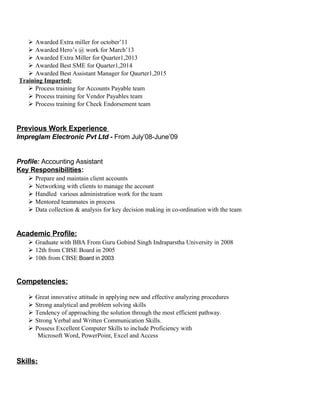  Awarded Extra miller for october’11
 Awarded Hero’s @ work for March’13
 Awarded Extra Miller for Quarter1,2013
 Awarded Best SME for Quarter1,2014
 Awarded Best Assistant Manager for Qaurter1,2015
Training Imparted:
 Process training for Accounts Payable team
 Process training for Vendor Payables team
 Process training for Check Endorsement team
Previous Work Experience
Impreglam Electronic Pvt Ltd - From July’08-June’09
Profile: Accounting Assistant
Key Responsibilities:
 Prepare and maintain client accounts
 Networking with clients to manage the account
 Handled various administration work for the team
 Mentored teammates in process
 Data collection & analysis for key decision making in co-ordination with the team
Academic Profile:
 Graduate with BBA From Guru Gobind Singh Indraparstha University in 2008
 12th from CBSE Board in 2005
 10th from CBSE Board in 2003
Competencies:
 Great innovative attitude in applying new and effective analyzing procedures
 Strong analytical and problem solving skills
 Tendency of approaching the solution through the most efficient pathway.
 Strong Verbal and Written Communication Skills.
 Possess Excellent Computer Skills to include Proficiency with
Microsoft Word, PowerPoint, Excel and Access
Skills:
 