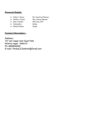 Personal Details:
 Father’s Name: Mr. Nand Lal Sharma
 Mother’s Name: Mrs. Seema Sharma
 Date of Birth: 05th July,1987
 Nationality: Indian
 Marital Status: Single
Contact Information:-
Address:-
137 ram nagar near Gyan Park
Krishna nagar - Delhi-51
Ph:-9899948262
E-mail:- Pankaj.S.Dadhich@Gmail.com
 