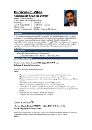 Curriculum Vitae
Ahed Hassan Khamees Othman
Mobile: +966 (054)3044055
E-mail: Ahed.hasan@hotmail.com
Nationality : Jordanian
Date & Place of birth : 25/04/1978 - Kuwait
Marital Status : Married
Residence: Saudi Arabia – Khobar. (Transferable Iqama).
Objective
A well presented, industrious and highly personable individual who has extensive in-depth
experience of the entire banking industry for nine years. Possessing a huge range of abilities
from providing support and leadership to junior staff right through to being able to
successfully sell the money, credit and products of a bank. Able to gain the trust of customers
by interacting with people from all backgrounds. AHED is now looking forward to make a
significant contribution to a financial institution that offers a genuine opportunity for
progression.
Qualification
•Bachelor's degree in Financial Administration
Amman Private University –Amman - Jordan (July 2000).
Employment History
Advance micro Technologies (AMT) (Agu, 2014  …..)
Fainace &Admin Supervisor:
Responsible for finance department and admin.
Duties:
• The work of accounting department of accounting entries and posted on the system.
• Make Commercial invoices and sent to customers and follow up collection.
• Matching customer accounts witch month and messaging clients when there are different
accounts.
• Follow up to projects contracts payment received and the outcome.
• Make the monthly salaries of the staff work and discounts monthly staff.
• Responsible for all expenses related to the company and projectsand posted on the system.
• Work bank reconciliations and review banks and bank credits work and bank guarantees for
projects.
• Follow the time staff,attendance,absence and delay time .
• Try getting new projects through some new customers.
Jordan Islamic Bank. (AMMAN) (Feb, 2009  Dec, 2013)
Draft Department Supervisor:
Responsible for supervising the day to day running and operations of the bank, whilst at the same time
creating a professional, helpful and customer friendly environment for staff to work in.
Duties:
 