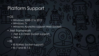Platform Support
• OS
• Windows 2008 r2 to 2012
• Windows 7+
• Windows Azure(No support Web Socket)
• .Net framework
• .Net 4.5+(Web Socket support)
• .Net 4
• IIS
• IIS 8(Web Socket support)
• IIS 7 and IIS 7.5
 
