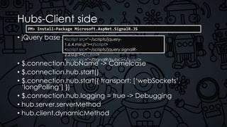 Hubs-Client side
• jQuery base
• $.connection.hubName -> Camelcase
• $.connection.hub.start()
• $.connection.hub.start({ transport: [‘webSockets’,
‘longPolling’] })
• $.connection.hub.logging = true -> Debugging
• hub.server.serverMethod
• hub.client.dynamicMethod
<script src="~/scripts/jquery-
1.6.4.min.js"></script>
<script src="~/scripts/jquery.signalR-
2.2.0.js"></script>
<script src="~/SignalR/hubs"></script>
PM> Install-Package Microsoft.AspNet.SignalR.JS
 