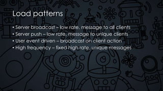 Load patterns
• Server broadcast – low rate, message to all clients
• Server push – low rate, message to unique clients
• User event driven – broadcast on client action
• High frequency – fixed high rate, unique messages
 