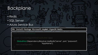 Backplane
• Redis
• SQL Server
• Azure Service Bus
PM> Install-Package Microsoft.AspNet.SignalR.Redis
public partial class Startup
{
public void Configuration(IAppBuilder app)
{
app.MapSignalR();
}
}
GlobalHost.DependencyResolver.UseRedis("server", port, "password",
"AppName");
 