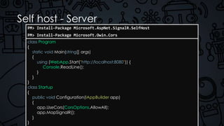 Self host - Server
class Program
{
static void Main(string[] args)
{
using (WebApp.Start("http://localhost:8080")) {
Console.ReadLine();
}
}
}
class Startup
{
public void Configuration(IAppBuilder app)
{
app.UseCors(CorsOptions.AllowAll);
app.MapSignalR();
}
}
PM> Install-Package Microsoft.AspNet.SignalR.SelfHost
PM> Install-Package Microsoft.Owin.Cors
 
