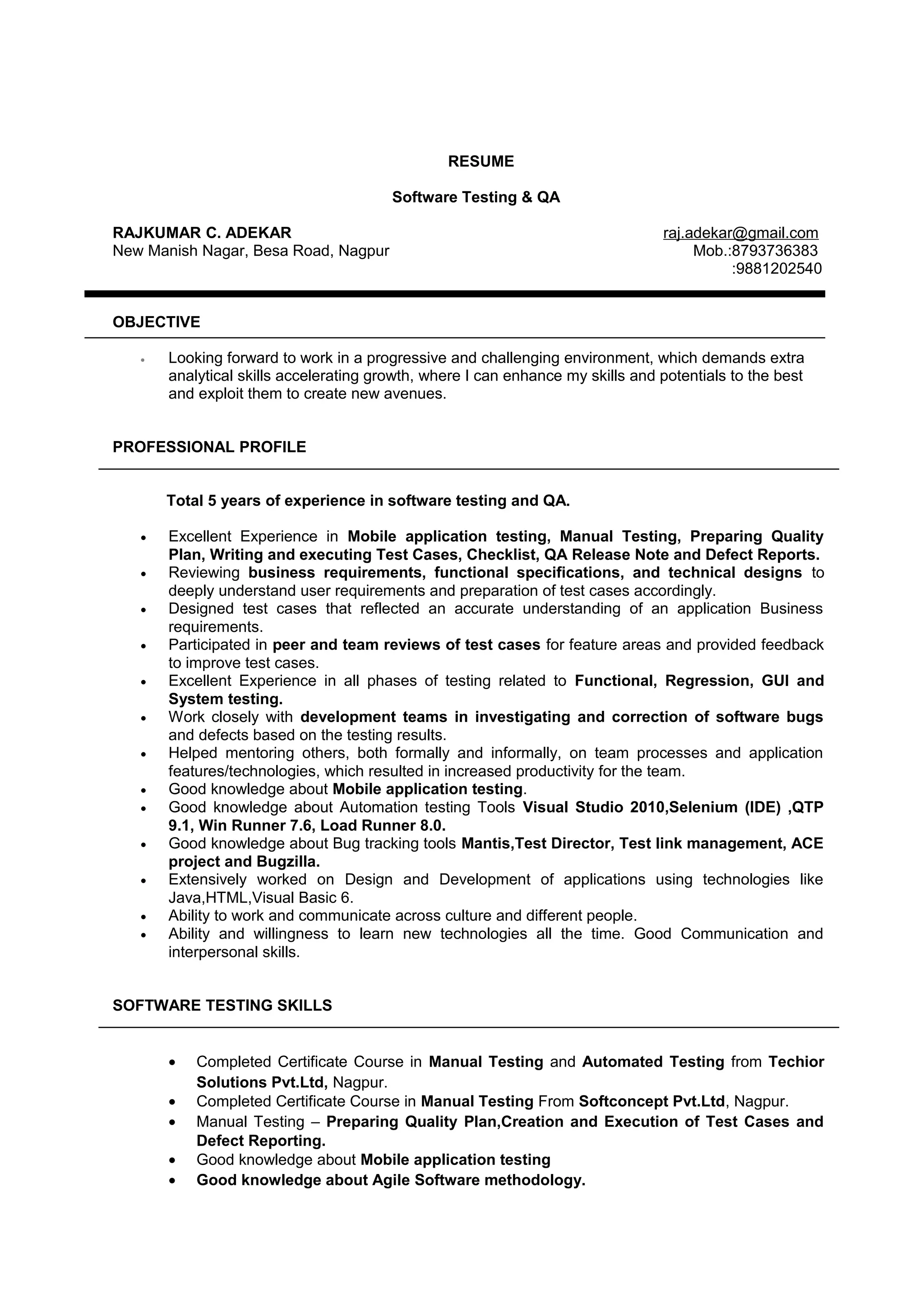 RESUME
Software Testing & QA
RAJKUMAR C. ADEKAR raj.adekar@gmail.com
New Manish Nagar, Besa Road, Nagpur Mob.:8793736383
:9881202540
OBJECTIVE
• Looking forward to work in a progressive and challenging environment, which demands extra
analytical skills accelerating growth, where I can enhance my skills and potentials to the best
and exploit them to create new avenues.
PROFESSIONAL PROFILE
Total 5 years of experience in software testing and QA.
• Excellent Experience in Mobile application testing, Manual Testing, Preparing Quality
Plan, Writing and executing Test Cases, Checklist, QA Release Note and Defect Reports.
• Reviewing business requirements, functional specifications, and technical designs to
deeply understand user requirements and preparation of test cases accordingly.
• Designed test cases that reflected an accurate understanding of an application Business
requirements.
• Participated in peer and team reviews of test cases for feature areas and provided feedback
to improve test cases.
• Excellent Experience in all phases of testing related to Functional, Regression, GUI and
System testing.
• Work closely with development teams in investigating and correction of software bugs
and defects based on the testing results.
• Helped mentoring others, both formally and informally, on team processes and application
features/technologies, which resulted in increased productivity for the team.
• Good knowledge about Mobile application testing.
• Good knowledge about Automation testing Tools Visual Studio 2010,Selenium (IDE) ,QTP
9.1, Win Runner 7.6, Load Runner 8.0.
• Good knowledge about Bug tracking tools Mantis,Test Director, Test link management, ACE
project and Bugzilla.
• Extensively worked on Design and Development of applications using technologies like
Java,HTML,Visual Basic 6.
• Ability to work and communicate across culture and different people.
• Ability and willingness to learn new technologies all the time. Good Communication and
interpersonal skills.
SOFTWARE TESTING SKILLS
• Completed Certificate Course in Manual Testing and Automated Testing from Techior
Solutions Pvt.Ltd, Nagpur.
• Completed Certificate Course in Manual Testing From Softconcept Pvt.Ltd, Nagpur.
• Manual Testing – Preparing Quality Plan,Creation and Execution of Test Cases and
Defect Reporting.
• Good knowledge about Mobile application testing
• Good knowledge about Agile Software methodology.
 