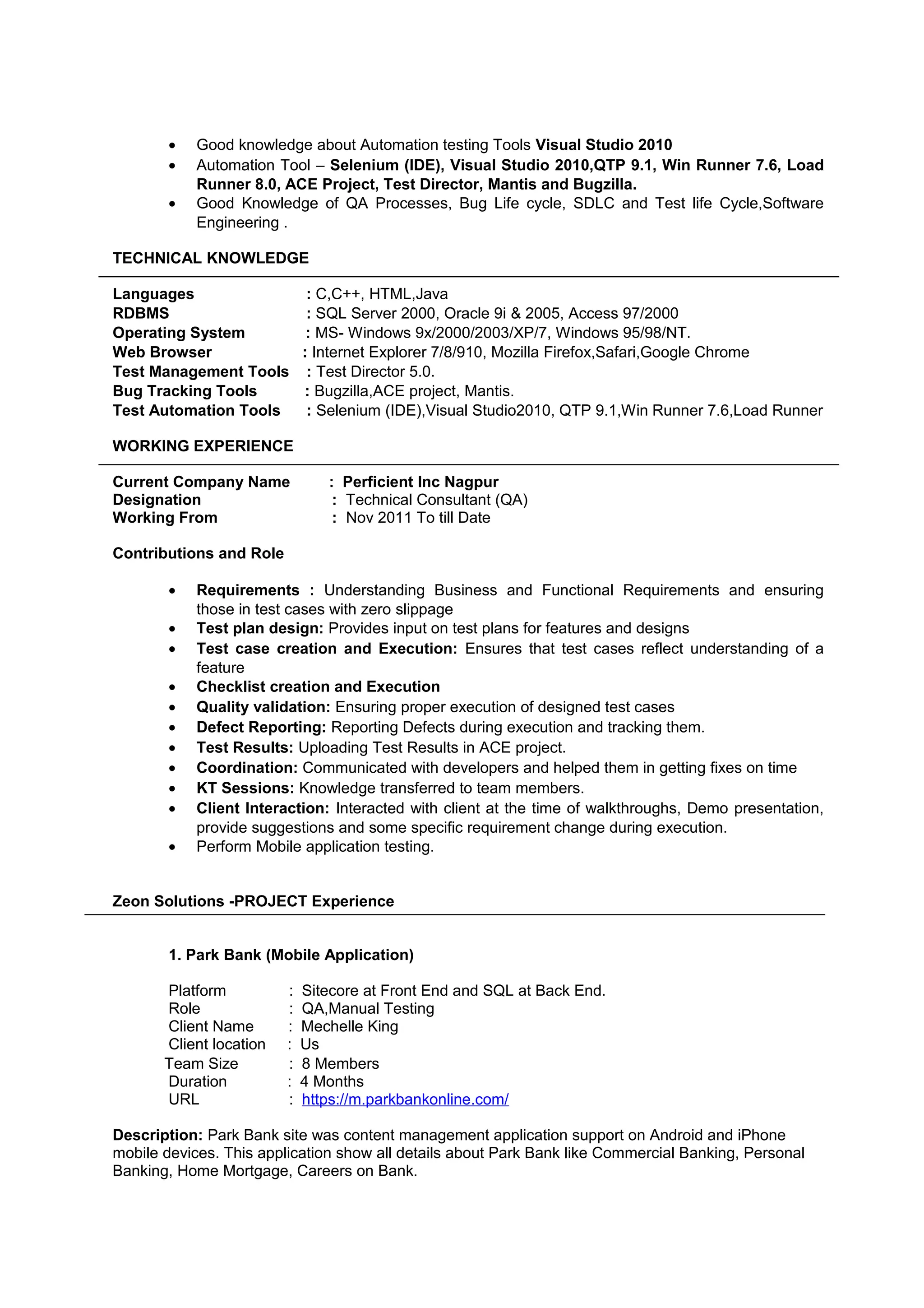 • Good knowledge about Automation testing Tools Visual Studio 2010
• Automation Tool – Selenium (IDE), Visual Studio 2010,QTP 9.1, Win Runner 7.6, Load
Runner 8.0, ACE Project, Test Director, Mantis and Bugzilla.
• Good Knowledge of QA Processes, Bug Life cycle, SDLC and Test life Cycle,Software
Engineering .
TECHNICAL KNOWLEDGE
Languages : C,C++, HTML,Java
RDBMS : SQL Server 2000, Oracle 9i & 2005, Access 97/2000
Operating System : MS- Windows 9x/2000/2003/XP/7, Windows 95/98/NT.
Web Browser : Internet Explorer 7/8/910, Mozilla Firefox,Safari,Google Chrome
Test Management Tools : Test Director 5.0.
Bug Tracking Tools : Bugzilla,ACE project, Mantis.
Test Automation Tools : Selenium (IDE),Visual Studio2010, QTP 9.1,Win Runner 7.6,Load Runner
WORKING EXPERIENCE
Current Company Name : Perficient Inc Nagpur
Designation : Technical Consultant (QA)
Working From : Nov 2011 To till Date
Contributions and Role
• Requirements : Understanding Business and Functional Requirements and ensuring
those in test cases with zero slippage
• Test plan design: Provides input on test plans for features and designs
• Test case creation and Execution: Ensures that test cases reflect understanding of a
feature
• Checklist creation and Execution
• Quality validation: Ensuring proper execution of designed test cases
• Defect Reporting: Reporting Defects during execution and tracking them.
• Test Results: Uploading Test Results in ACE project.
• Coordination: Communicated with developers and helped them in getting fixes on time
• KT Sessions: Knowledge transferred to team members.
• Client Interaction: Interacted with client at the time of walkthroughs, Demo presentation,
provide suggestions and some specific requirement change during execution.
• Perform Mobile application testing.
Zeon Solutions -PROJECT Experience
1. Park Bank (Mobile Application)
Platform : Sitecore at Front End and SQL at Back End.
Role : QA,Manual Testing
Client Name : Mechelle King
Client location : Us
Team Size : 8 Members
Duration : 4 Months
URL : https://m.parkbankonline.com/
Description: Park Bank site was content management application support on Android and iPhone
mobile devices. This application show all details about Park Bank like Commercial Banking, Personal
Banking, Home Mortgage, Careers on Bank.
 