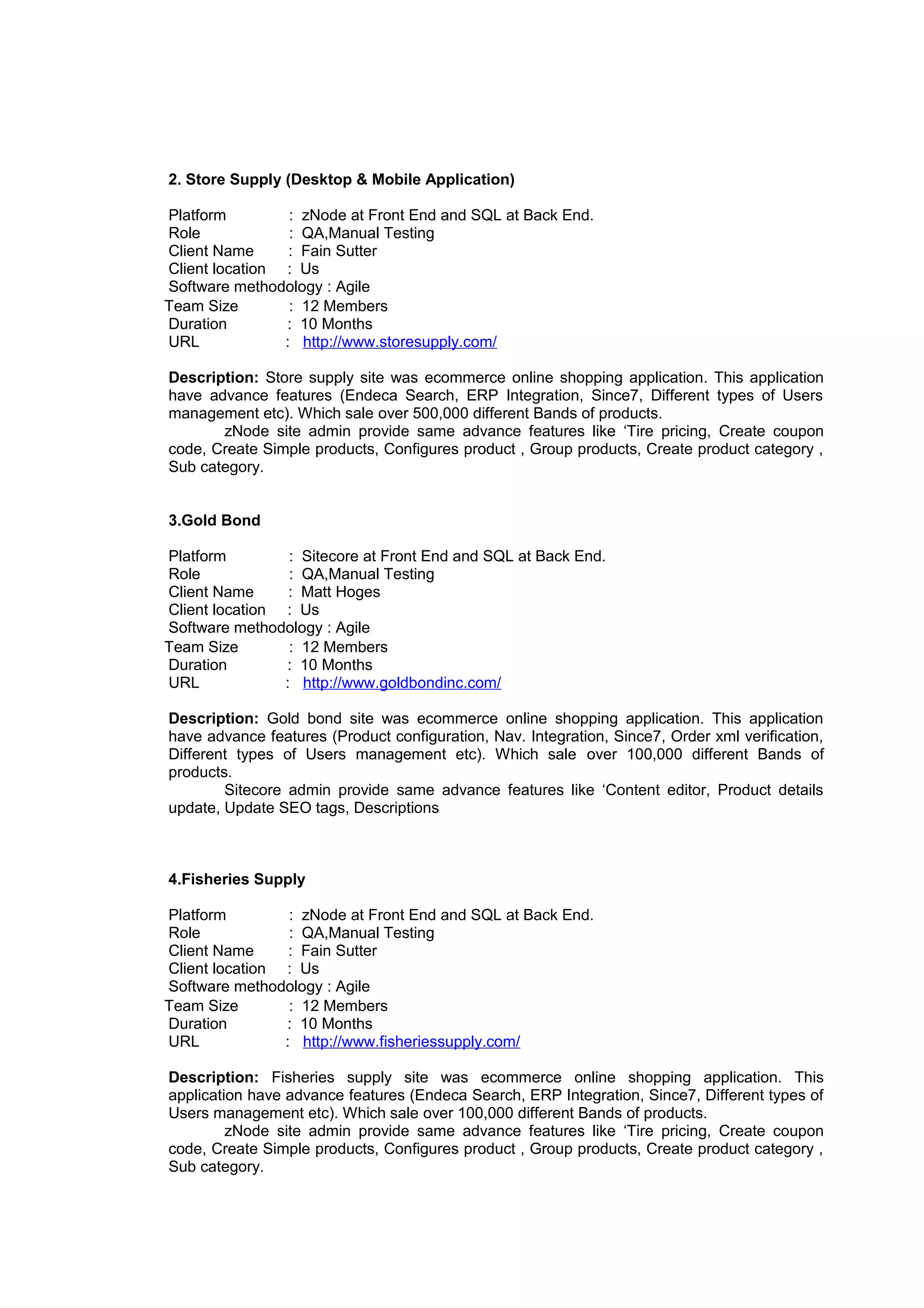 2. Store Supply (Desktop & Mobile Application)
Platform : zNode at Front End and SQL at Back End.
Role : QA,Manual Testing
Client Name : Fain Sutter
Client location : Us
Software methodology : Agile
Team Size : 12 Members
Duration : 10 Months
URL : http://www.storesupply.com/
Description: Store supply site was ecommerce online shopping application. This application
have advance features (Endeca Search, ERP Integration, Since7, Different types of Users
management etc). Which sale over 500,000 different Bands of products.
zNode site admin provide same advance features like ‘Tire pricing, Create coupon
code, Create Simple products, Configures product , Group products, Create product category ,
Sub category.
3.Gold Bond
Platform : Sitecore at Front End and SQL at Back End.
Role : QA,Manual Testing
Client Name : Matt Hoges
Client location : Us
Software methodology : Agile
Team Size : 12 Members
Duration : 10 Months
URL : http://www.goldbondinc.com/
Description: Gold bond site was ecommerce online shopping application. This application
have advance features (Product configuration, Nav. Integration, Since7, Order xml verification,
Different types of Users management etc). Which sale over 100,000 different Bands of
products.
Sitecore admin provide same advance features like ‘Content editor, Product details
update, Update SEO tags, Descriptions
4.Fisheries Supply
Platform : zNode at Front End and SQL at Back End.
Role : QA,Manual Testing
Client Name : Fain Sutter
Client location : Us
Software methodology : Agile
Team Size : 12 Members
Duration : 10 Months
URL : http://www.fisheriessupply.com/
Description: Fisheries supply site was ecommerce online shopping application. This
application have advance features (Endeca Search, ERP Integration, Since7, Different types of
Users management etc). Which sale over 100,000 different Bands of products.
zNode site admin provide same advance features like ‘Tire pricing, Create coupon
code, Create Simple products, Configures product , Group products, Create product category ,
Sub category.
 