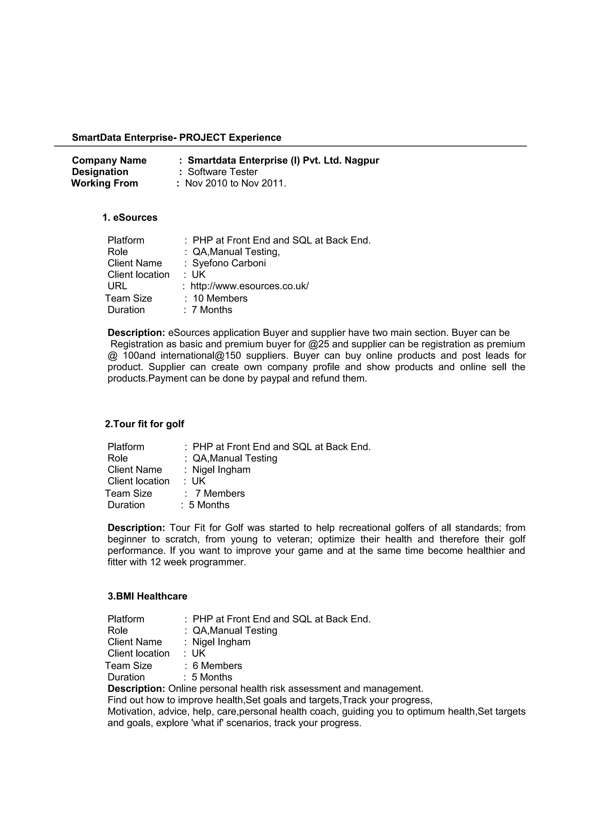 SmartData Enterprise- PROJECT Experience
Company Name : Smartdata Enterprise (I) Pvt. Ltd. Nagpur
Designation : Software Tester
Working From : Nov 2010 to Nov 2011.
1. eSources
Platform : PHP at Front End and SQL at Back End.
Role : QA,Manual Testing,
Client Name : Syefono Carboni
Client location : UK
URL : http://www.esources.co.uk/
Team Size : 10 Members
Duration : 7 Months
Description: eSources application Buyer and supplier have two main section. Buyer can be
Registration as basic and premium buyer for @25 and supplier can be registration as premium
@ 100and international@150 suppliers. Buyer can buy online products and post leads for
product. Supplier can create own company profile and show products and online sell the
products.Payment can be done by paypal and refund them.
2.Tour fit for golf
Platform : PHP at Front End and SQL at Back End.
Role : QA,Manual Testing
Client Name : Nigel Ingham
Client location : UK
Team Size : 7 Members
Duration : 5 Months
Description: Tour Fit for Golf was started to help recreational golfers of all standards; from
beginner to scratch, from young to veteran; optimize their health and therefore their golf
performance. If you want to improve your game and at the same time become healthier and
fitter with 12 week programmer.
3.BMI Healthcare
Platform : PHP at Front End and SQL at Back End.
Role : QA,Manual Testing
Client Name : Nigel Ingham
Client location : UK
Team Size : 6 Members
Duration : 5 Months
Description: Online personal health risk assessment and management.
Find out how to improve health,Set goals and targets,Track your progress,
Motivation, advice, help, care,personal health coach, guiding you to optimum health,Set targets
and goals, explore 'what if' scenarios, track your progress.
 