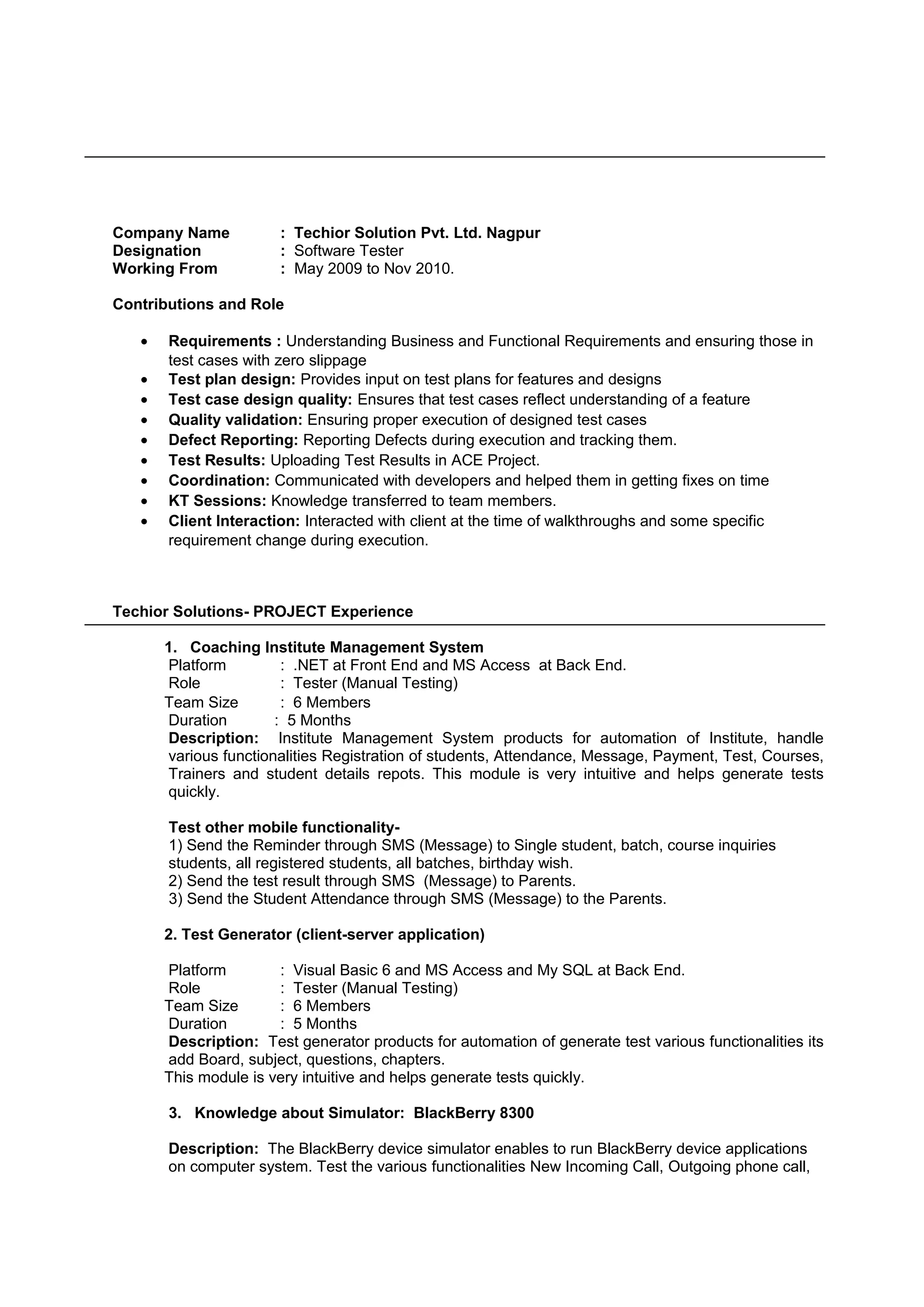 Company Name : Techior Solution Pvt. Ltd. Nagpur
Designation : Software Tester
Working From : May 2009 to Nov 2010.
Contributions and Role
• Requirements : Understanding Business and Functional Requirements and ensuring those in
test cases with zero slippage
• Test plan design: Provides input on test plans for features and designs
• Test case design quality: Ensures that test cases reflect understanding of a feature
• Quality validation: Ensuring proper execution of designed test cases
• Defect Reporting: Reporting Defects during execution and tracking them.
• Test Results: Uploading Test Results in ACE Project.
• Coordination: Communicated with developers and helped them in getting fixes on time
• KT Sessions: Knowledge transferred to team members.
• Client Interaction: Interacted with client at the time of walkthroughs and some specific
requirement change during execution.
Techior Solutions- PROJECT Experience
1. Coaching Institute Management System
Platform : .NET at Front End and MS Access at Back End.
Role : Tester (Manual Testing)
Team Size : 6 Members
Duration : 5 Months
Description: Institute Management System products for automation of Institute, handle
various functionalities Registration of students, Attendance, Message, Payment, Test, Courses,
Trainers and student details repots. This module is very intuitive and helps generate tests
quickly.
Test other mobile functionality-
1) Send the Reminder through SMS (Message) to Single student, batch, course inquiries
students, all registered students, all batches, birthday wish.
2) Send the test result through SMS (Message) to Parents.
3) Send the Student Attendance through SMS (Message) to the Parents.
2. Test Generator (client-server application)
Platform : Visual Basic 6 and MS Access and My SQL at Back End.
Role : Tester (Manual Testing)
Team Size : 6 Members
Duration : 5 Months
Description: Test generator products for automation of generate test various functionalities its
add Board, subject, questions, chapters.
This module is very intuitive and helps generate tests quickly.
3. Knowledge about Simulator: BlackBerry 8300
Description: The BlackBerry device simulator enables to run BlackBerry device applications
on computer system. Test the various functionalities New Incoming Call, Outgoing phone call,
 
