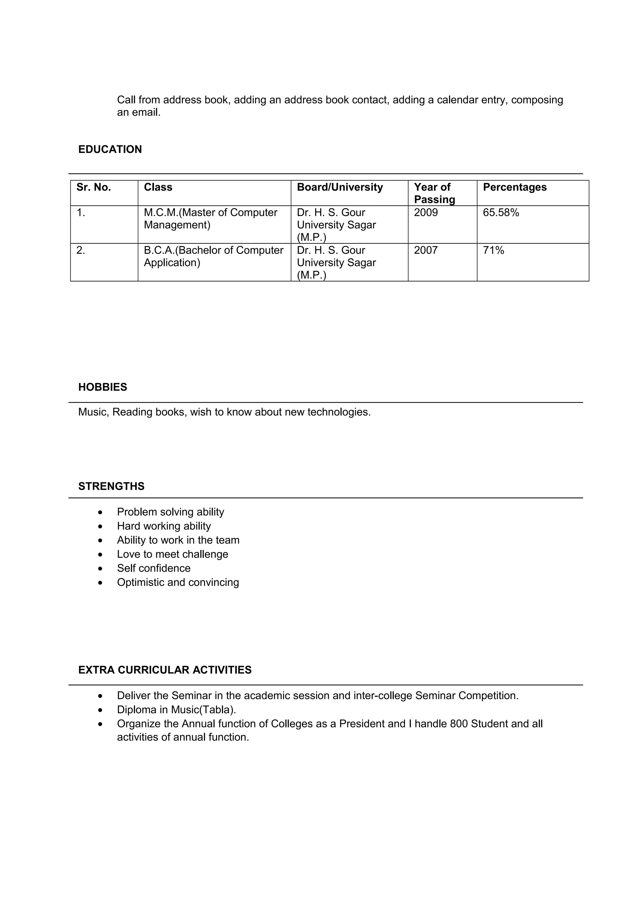 Call from address book, adding an address book contact, adding a calendar entry, composing
an email.
EDUCATION
Sr. No. Class Board/University Year of
Passing
Percentages
1. M.C.M.(Master of Computer
Management)
Dr. H. S. Gour
University Sagar
(M.P.)
2009 65.58%
2. B.C.A.(Bachelor of Computer
Application)
Dr. H. S. Gour
University Sagar
(M.P.)
2007 71%
HOBBIES
Music, Reading books, wish to know about new technologies.
STRENGTHS
• Problem solving ability
• Hard working ability
• Ability to work in the team
• Love to meet challenge
• Self confidence
• Optimistic and convincing
EXTRA CURRICULAR ACTIVITIES
• Deliver the Seminar in the academic session and inter-college Seminar Competition.
• Diploma in Music(Tabla).
• Organize the Annual function of Colleges as a President and I handle 800 Student and all
activities of annual function.
 