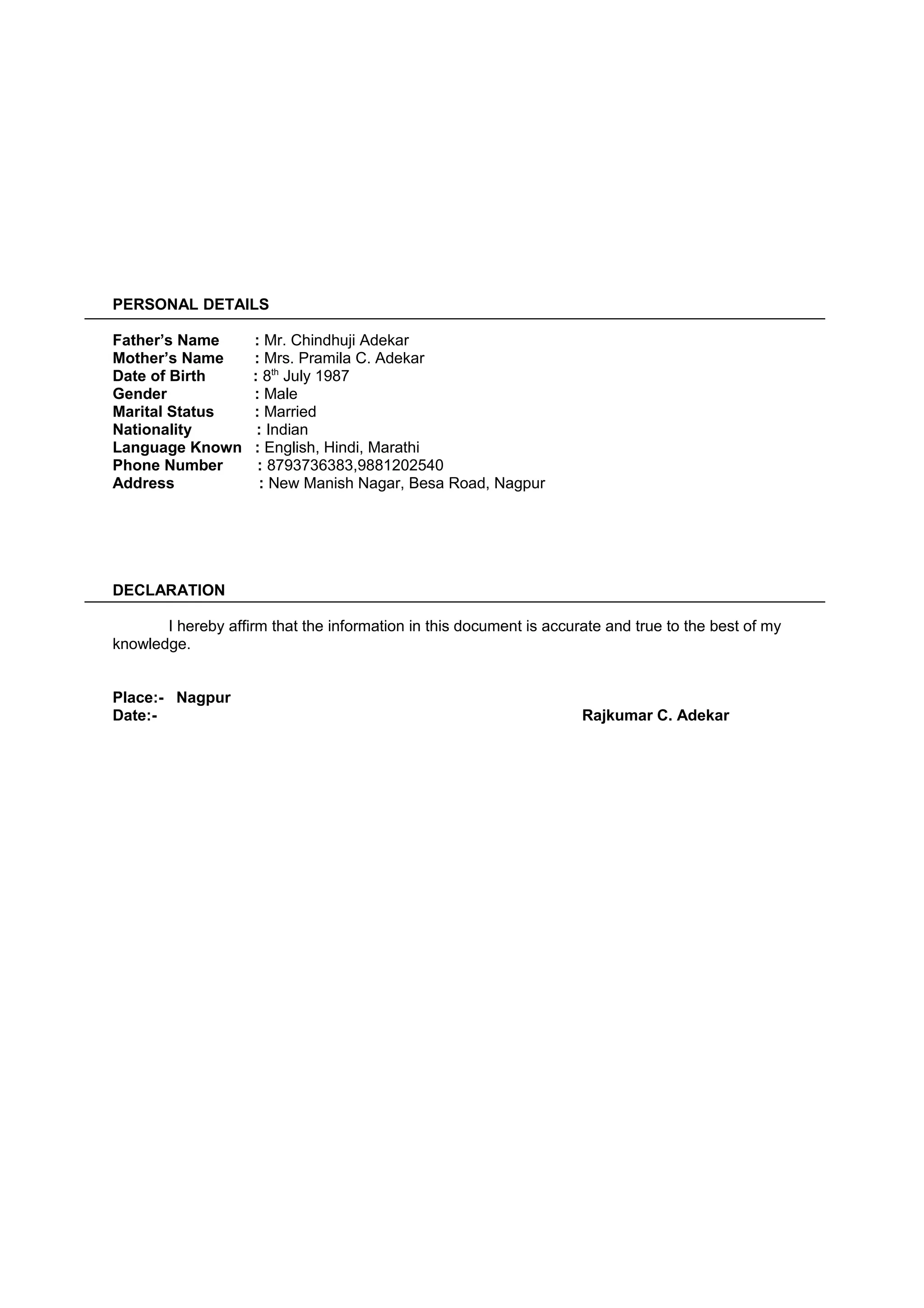 PERSONAL DETAILS
Father’s Name : Mr. Chindhuji Adekar
Mother’s Name : Mrs. Pramila C. Adekar
Date of Birth : 8th
July 1987
Gender : Male
Marital Status : Married
Nationality : Indian
Language Known : English, Hindi, Marathi
Phone Number : 8793736383,9881202540
Address : New Manish Nagar, Besa Road, Nagpur
DECLARATION
I hereby affirm that the information in this document is accurate and true to the best of my
knowledge.
Place:- Nagpur
Date:- Rajkumar C. Adekar
 