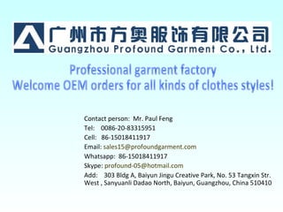 Contact person: Mr. Paul Feng
Tel: 0086-20-83315951
Cell: 86-15018411917
Email: sales15@profoundgarment.com
Whatsapp: 86-15018411917
Skype: profound-05@hotmail.com
Add: 303 Bldg A, Baiyun Jingu Creative Park, No. 53 Tangxin Str.
West , Sanyuanli Dadao North, Baiyun, Guangzhou, China 510410
 