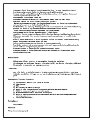 • Check each Repair Order against the vehicles service history to avoid the duplicate claims.
• Provide a weekly report to the Service Manager regarding Claims status.
• Conduct monthly audits of Warranty, Technical and schedules, reviewing all old claims, and
address any adjustments or write-offs.
• Prepare FFS & PDS Claims & sent to IMC.
• Prepare Fix-It-Right (FIR) & Non Fix-IT-Right Reports & sent to IMC on every month.
• Resolving the fault and tuning the parts for optimum efficiency.
• Query and discuss as necessary with the After Sales Manager any claims that are dubious in
nature or of concern as to the likelihood of rejection.
• Control all filing and archiving of claim paperwork to ensure a clear audit trail which can be clearly
followed and proven to any manufacturer’s/concessionaire’s warranty auditor.
• Vehicle Inspection report, problem diagnose & root cause analysis.
• Job done as a Service Advisor & Job Controller, Fir Coordinator.
• Case Study Reports Suspension System, Clutch Overhaul, Cylinder Head Overhaul, Starter Motor.
• Make every reasonable effort to make the service experience as pleasant as possible for the
customer.
• Conduct vehicle walk-around to record any vehicle damage and to check for any areas that may
require attention such as lights, wipers and tires.
• Sell the maintenance service due according to the vehicles schedule.
• Provide the customer with an accurate quote of the work recommended when additional needed
repairs are found during the repair process.
• Contact customers to obtain approval for additional needed repairs.
• Contact customers to advise them when the vehicle is ready for pick-up and review items
completed and total cost.
•
Administration:
• Help ensure efficient progress of warranty jobs through the workshop.
• Circulate new and up-to-date Warranty Information (LWB), and Service Information (LSB) and
literature for new vehicles and repair procedures.
Other Duties:
• Any other duties as and when required by a senior company manager that are reasonably
within the capabilities of the person and are aimed at achieving the company’s objectives and
goals.
Qualifications, Training & Experience:
a) Toyota Service Advisor Level I (TSA-21) Passed.
b) TSM-Kodwari
c) MRS
d) Fix-It-Right (FIR) & Non Fix-It-Right.
e) Ability to enter information onto the computer and other warranty systems.
f) Ability to assess and report on warranty repairs.
g) Numerate and articulate to the clerical level required.
h) Ability to maintain personal technical knowledge and skills and up-to-date knowledge of
warranty procedures.
i) Technical qualifications.
Typing Speed:
40 to 50 wpm
Reference:
Will be furnished on demand.
 