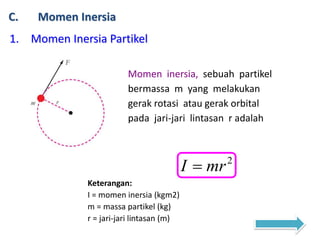 C. Momen Inersia
1. Momen Inersia Partikel
Momen inersia, sebuah partikel
bermassa m yang melakukan
gerak rotasi atau gerak orbital
pada jari-jari lintasan r adalah
2
mrI 
Keterangan:
I = momen inersia (kgm2)
m = massa partikel (kg)
r = jari-jari lintasan (m)
 