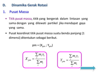 D. Dinamika Gerak Rotasi
1. Pusat Massa
• Titik pusat massa, titik yang bergerak dalam lintasan yang
sama dengan yang dilewati partikel jika mendapat gaya
yang sama.
• Pusat koordinat titik pusat massa suatu benda panjang (1
dimensi) ditentukan sebagai berikut.
i i
i
pm
i
i
m x
X
m



i i
i
pm
i
i
m y
Y
m



pm = (Xpm ; Ypm)
 