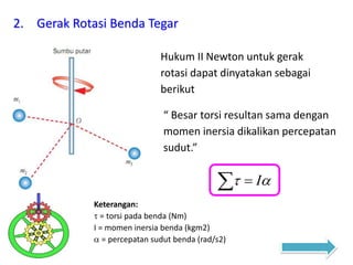 2. Gerak Rotasi Benda Tegar
Hukum II Newton untuk gerak
rotasi dapat dinyatakan sebagai
berikut
“ Besar torsi resultan sama dengan
momen inersia dikalikan percepatan
sudut.”
   I
Keterangan:
 = torsi pada benda (Nm)
I = momen inersia benda (kgm2)
 = percepatan sudut benda (rad/s2)
 