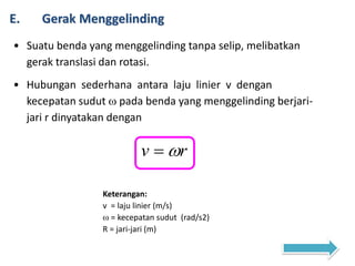 E. Gerak Menggelinding
• Suatu benda yang menggelinding tanpa selip, melibatkan
gerak translasi dan rotasi.
• Hubungan sederhana antara laju linier v dengan
kecepatan sudut  pada benda yang menggelinding berjari-
jari r dinyatakan dengan
rv 
Keterangan:
v = laju linier (m/s)
 = kecepatan sudut (rad/s2)
R = jari-jari (m)
 