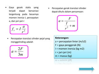 • Gaya gesek statis yang
terjadi dapat bervariasi
tergantung pada besarnya
momen inersia I, percepatan
a, dan jari-jari r
2
r
a
Ifs 
• Percepatan gerak translasi silinder
dapat ditulis dalam persamaan:
m
r
I
F
a


2
Keterangan:
a = percepatan linier (m/s2)
F = gaya penggerak (N)
I = momen inersia (kg m2)
r = jari-jari (m)
m = massa (kg)
• Percepatan translasi silinder pejal yang
menggelinding adalah
m
F
a
3
2

 