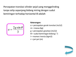 Percepatan translasi silinder pejal yang menggelinding
tanpa selip sepanjang bidang miring dengan sudut
kemiringan terhadap horizontal Ө adalah
Keterangan:
a = percepatan gerak translasi (m/s2)
m = massa (kg)
g = percepatan gravitasi (m/s2)
Ө = sudut kemiringan bidang ( °)
I = momen inersia (kgm2)
r = jari-jari (m)
3
sin2 g
a 
 