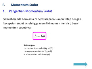 F. Momentum Sudut
1. Pengertian Momentum Sudut
Sebuah benda bermassa m berotasi pada sumbu tetap dengan
kecepatan sudut  sehingga memiliki momen inersia I, besar
momentum sudutnya:
IL 
Keterangan:
L = momentum sudut (kg m2/s)
I = momentum inersia (kg m2)
 = kecepatan sudut (rad/s)
 