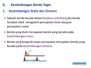 G. Keseimbangan Benda Tegar
1. Keseimbangan Statis dan Dinamis
• Sebuah benda berada dalam keadaan setimbang jika benda
tersebut tidak mengalami percepatan linier ataupun
percepatan sudut.
• Benda yang diam merupakan benda yang berada pada
kesetimbangan statis.
• Benda yang bergerak tanpa percepatan merupakan benda yang
berada pada kesetimbangan dinamis.
 