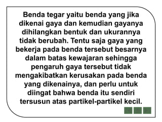 Benda tegar yaitu benda yang jika
dikenai gaya dan kemudian gayanya
dihilangkan bentuk dan ukurannya
tidak berubah. Tentu saja gaya yang
bekerja pada benda tersebut besarnya
dalam batas kewajaran sehingga
pengaruh gaya tersebut tidak
mengakibatkan kerusakan pada benda
yang dikenainya, dan perlu untuk
diingat bahwa benda itu sendiri
tersusun atas partikel-partikel kecil.
 