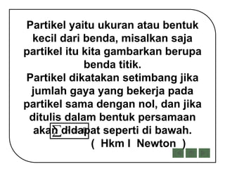 Partikel yaitu ukuran atau bentuk
kecil dari benda, misalkan saja
partikel itu kita gambarkan berupa
benda titik.
Partikel dikatakan setimbang jika
jumlah gaya yang bekerja pada
partikel sama dengan nol, dan jika
ditulis dalam bentuk persamaan
akan didapat seperti di bawah.
( Hkm I Newton )
0F 
 