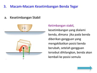 3. Macam-Macam Kesetimbangan Benda Tegar
a. Kesetimbangan Stabil
Ketimbangan stabil,
kesetimbangan yang dialami
benda, dimana jika pada benda
diberikan gangguan yang
mengakibatkan posisi benda
berubah, setelah gangguan
tersebut dihilangkan, benda akan
kembali ke posisi semula
 