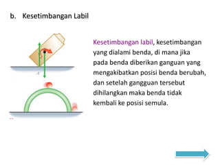 b. Kesetimbangan Labil
Kesetimbangan labil, kesetimbangan
yang dialami benda, di mana jika
pada benda diberikan ganguan yang
mengakibatkan posisi benda berubah,
dan setelah gangguan tersebut
dihilangkan maka benda tidak
kembali ke posisi semula.
 