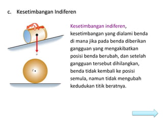 c. Kesetimbangan Indiferen
Kesetimbangan indiferen,
kesetimbangan yang dialami benda
di mana jika pada benda diberikan
gangguan yang mengakibatkan
posisi benda berubah, dan setelah
gangguan tersebut dihilangkan,
benda tidak kembali ke posisi
semula, namun tidak mengubah
kedudukan titik beratnya.
 