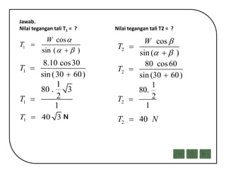 Jawab.
Nilai tegangan tali T1 = ? Nilai tegangan tali T2 = ?
1
cos
sin ( )
W
T

 


1
8.10 cos30
sin (30 60)
T 

1
1
80 . 3
2
1
T 
1 40 3T 
2
1
80.
2
1
T 
2
cos
sin ( )
W
T

 


2
80 cos60
sin (30 60)
T 

2 40T N
 