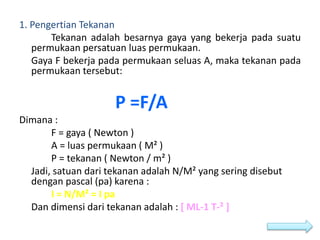 1. Pengertian Tekanan
Tekanan adalah besarnya gaya yang bekerja pada suatu
permukaan persatuan luas permukaan.
Gaya F bekerja pada permukaan seluas A, maka tekanan pada
permukaan tersebut:
P =F/A
Dimana :
F = gaya ( Newton )
A = luas permukaan ( M² )
P = tekanan ( Newton / m² )
Jadi, satuan dari tekanan adalah N/M² yang sering disebut
dengan pascal (pa) karena :
I = N/M² = I pa
Dan dimensi dari tekanan adalah : [ ML-1 T-² ]
 