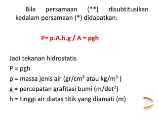 Bila persamaan (**) disubtitusikan
kedalam persamaan (*) didapatkan:
P= p.A.h.g / A = pgh
Jadi tekanan hidrostatis
P = pgh
p = massa jenis air (gr/cm³ atau kg/m³ )
g = percepatan grafitasi bumi (m/det²)
h = tinggi air diatas titik yang diamati (m)
 