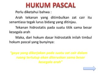 Perlu diketahui bahwa :
Arah tekanan yang ditimbulkan zat cair itu
senantiasa tegak lurus bidang yang ditinjau.
Tekanan hidrostatis pada suatu titik sama besar
kesegala arah
Maka, dari hokum dasar hidrostatik inilah timbul
hokum pascal yang bunyinya:
“gaya yang dikerjakan pada suatu zat cair dalam
ruang tertutup akan diteruskan sama besar
kesegala arah”
 