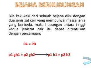 Bila kaki-kaki dari sebuah bejana diisi dengan
dua jenis zat cair yang mempunyai massa jenis
yang berbeda, maka hubungan antara tinggi
kedua jeniszat cair itu dapat ditentukan
dengan persamaan:
PA = PB
p1 gh1 = p2 gh2 p1 h1 = p2 h2
 