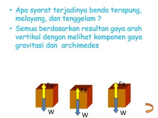 • Apa syarat terjadinya benda terapung,
melayang, dan tenggelam ?
• Semua berdasarkan resultan gaya arah
vertikal dengan melihat komponen gaya
gravitasi dan archimedes
W
Fa
W
Fa
W
Fa
 