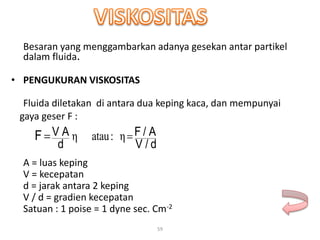 59
Besaran yang menggambarkan adanya gesekan antar partikel
dalam fluida.
• PENGUKURAN VISKOSITAS
Fluida diletakan di antara dua keping kaca, dan mempunyai
gaya geser F :
A = luas keping
V = kecepatan
d = jarak antara 2 keping
V / d = gradien kecepatan
Satuan : 1 poise = 1 dyne sec. Cm-2
η:atauη
dV /
/ AF
d
V AF 
 