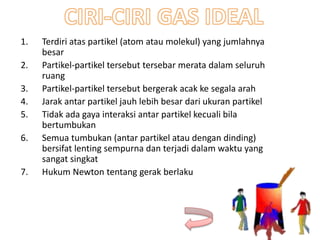 1. Terdiri atas partikel (atom atau molekul) yang jumlahnya
besar
2. Partikel-partikel tersebut tersebar merata dalam seluruh
ruang
3. Partikel-partikel tersebut bergerak acak ke segala arah
4. Jarak antar partikel jauh lebih besar dari ukuran partikel
5. Tidak ada gaya interaksi antar partikel kecuali bila
bertumbukan
6. Semua tumbukan (antar partikel atau dengan dinding)
bersifat lenting sempurna dan terjadi dalam waktu yang
sangat singkat
7. Hukum Newton tentang gerak berlaku
 