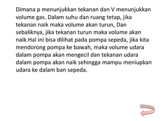 Dimana p menunjukkan tekanan dan V menunjukkan
volume gas. Dalam suhu dan ruang tetap, jika
tekanan naik maka volume akan turun, Dan
sebaliknya, jika tekanan turun maka volume akan
naik.Hal ini bisa dilihat pada pompa sepeda, jika kita
mendorong pompa ke bawah, maka volume udara
dalam pompa akan mengecil dan tekanan udara
dalam pompa akan naik sehingga mampu meniupkan
udara ke dalam ban sepeda.
 