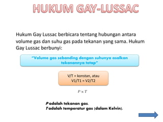 Hukum Gay Lussac berbicara tentang hubungan antara
volume gas dan suhu gas pada tekanan yang sama. Hukum
Gay Lussac berbunyi:
“Volume gas sebanding dengan suhunya asalkan
tekanannya tetap”
V/T = konstan, atau
V1/T1 = V2/T2
P adalah tekanan gas.
T adalah temperatur gas (dalam Kelvin).
 