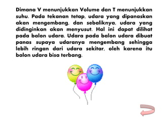 Dimana V menunjukkan Volume dan T menunjukkan
suhu. Pada tekanan tetap, udara yang dipanaskan
akan mengembang, dan sebaliknya, udara yang
didinginkan akan menyusut. Hal ini dapat dilihat
pada balon udara. Udara pada balon udara dibuat
panas supaya udaranya mengembang sehingga
lebih ringan dari udara sekitar, oleh karena itu
balon udara bisa terbang.
 